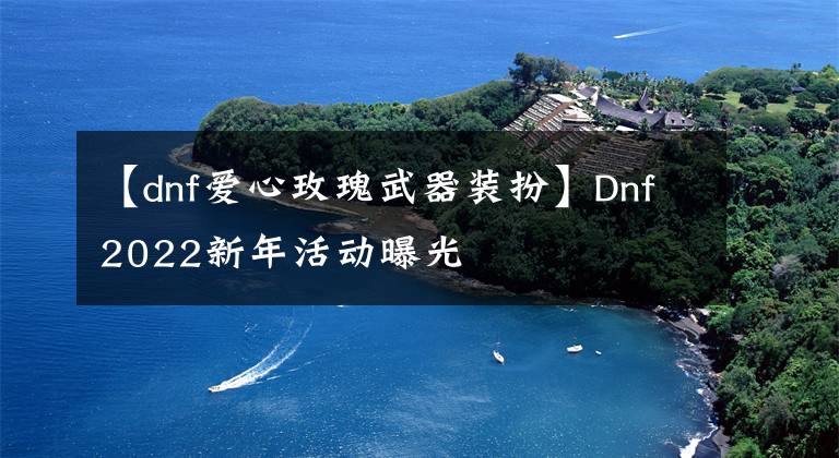 【dnf爱心玫瑰武器装扮】Dnf2022新年活动曝光