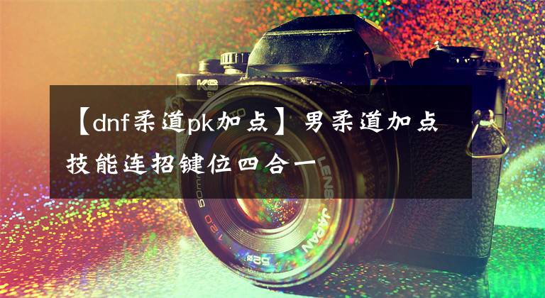 【dnf柔道pk加点】男柔道加点技能连招键位四合一