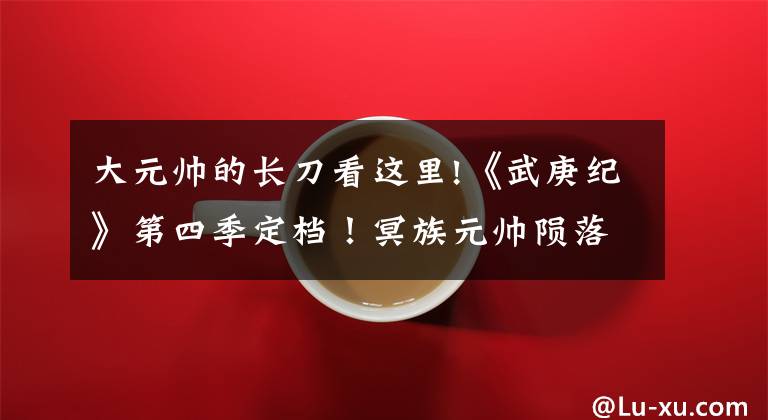 大元帅的长刀看这里!《武庚纪》第四季定档！冥族元帅陨落，武庚和子羽联手挑战黑龙天