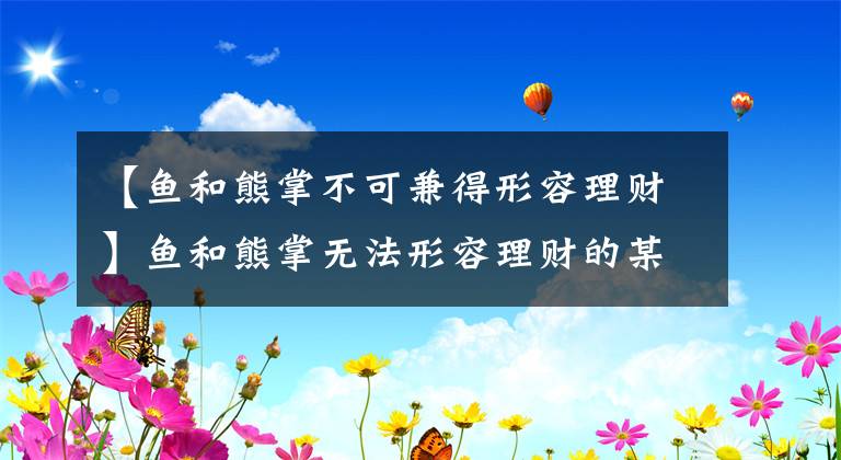 【鱼和熊掌不可兼得形容理财】鱼和熊掌无法形容理财的某些特征。蚂蚁庄园小教室3月17日是今天的答案。