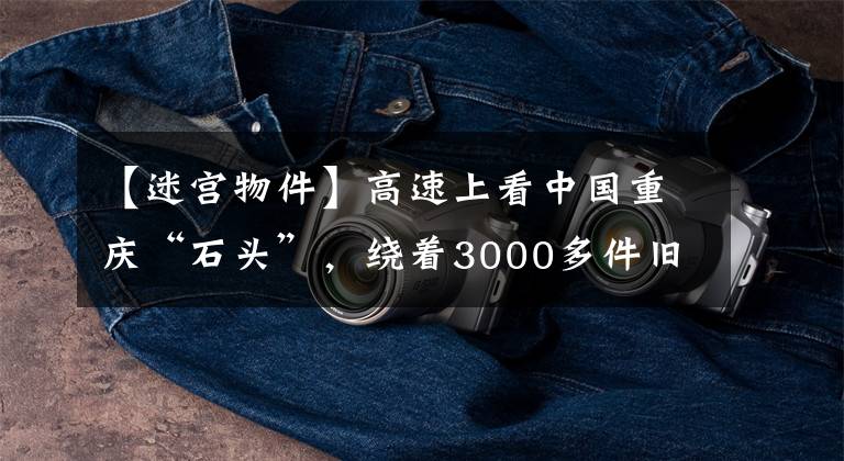【迷宫物件】高速上看中国重庆“石头”，绕着3000多件旧物穿梭在巨大的石头迷宫中。
