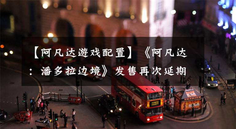 【阿凡达游戏配置】《阿凡达：潘多拉边境》发售再次延期，《漫威蜘蛛侠》开启预购
