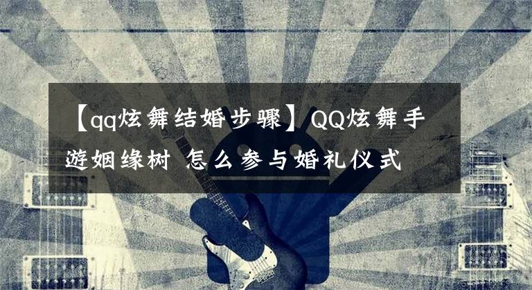 【qq炫舞结婚步骤】QQ炫舞手游姻缘树 怎么参与婚礼仪式