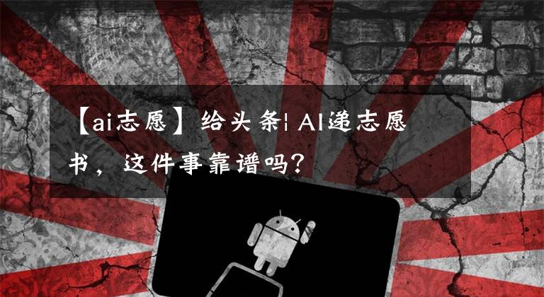 【ai志愿】给头条| AI递志愿书，这件事靠谱吗？