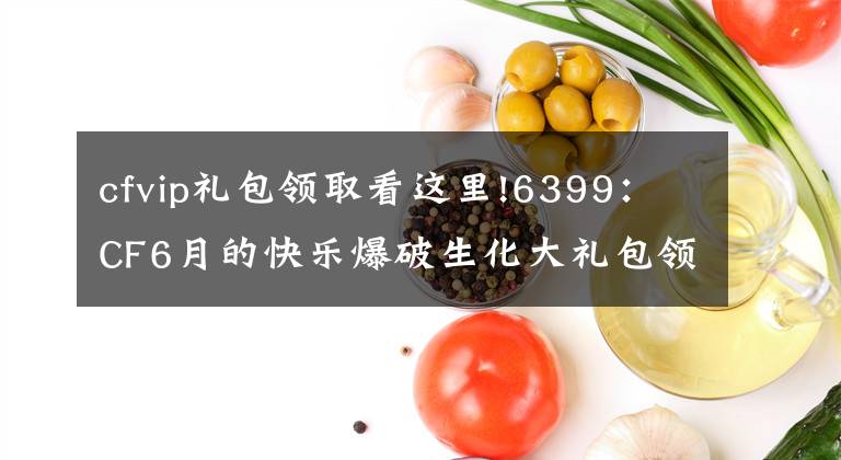 cfvip礼包领取看这里!6399：CF6月的快乐爆破生化大礼包领取方法详解