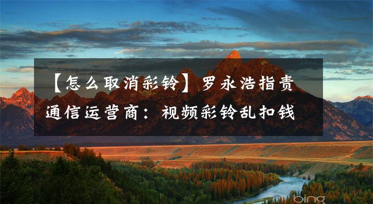 【怎么取消彩铃】罗永浩指责通信运营商：视频彩铃乱扣钱，有广告，很难取消。