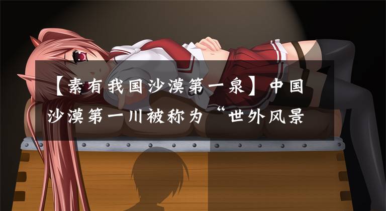 【素有我国沙漠第一泉】中国沙漠第一川被称为“世外风景之一”，现在都以“树液”续命。