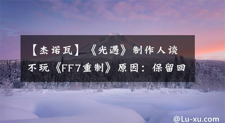 【杰诺瓦】《光遇》制作人谈不玩《FF7重制》原因：保留回忆