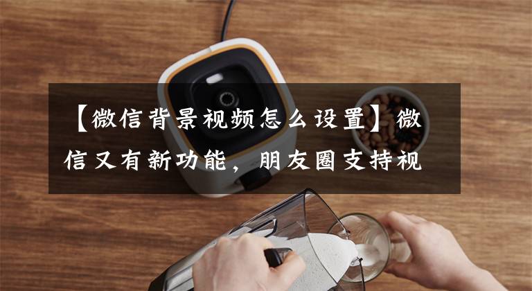 【微信背景视频怎么设置】微信又有新功能，朋友圈支持视频封面更换，非常酷