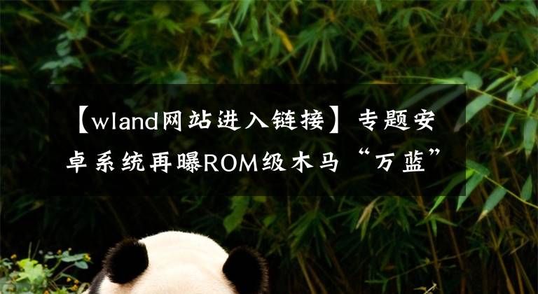 【wland网站进入链接】专题安卓系统再曝ROM级木马“万蓝” 360手机卫士首家查杀