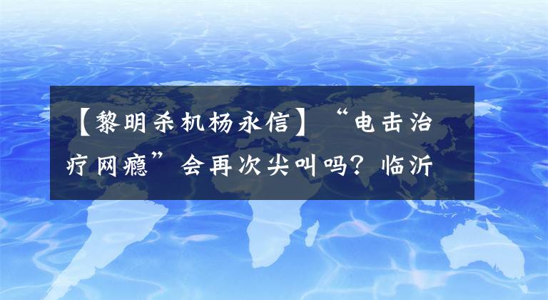 【黎明杀机杨永信】“电击治疗网瘾”会再次尖叫吗？临沂第四医院：网界中心关闭，杨永信目前负责精神科工作。