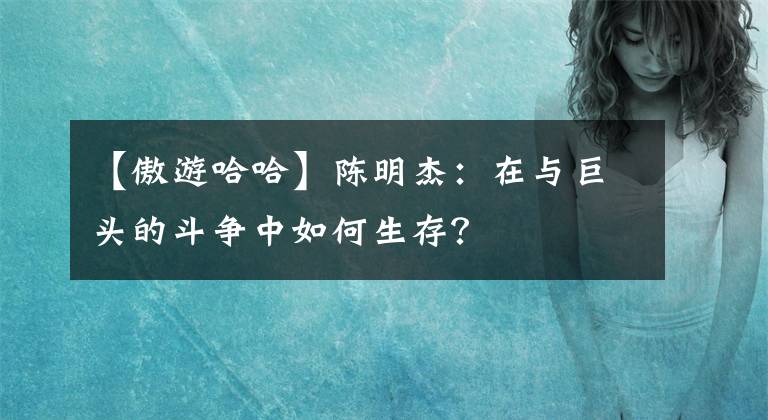 【傲游哈哈】陈明杰：在与巨头的斗争中如何生存？