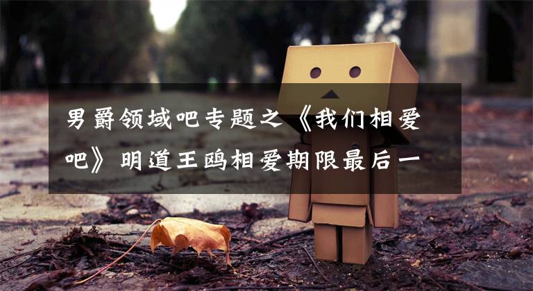 男爵领域吧专题之《我们相爱吧》明道王鸥相爱期限最后一天，日久生情不忍提分离！