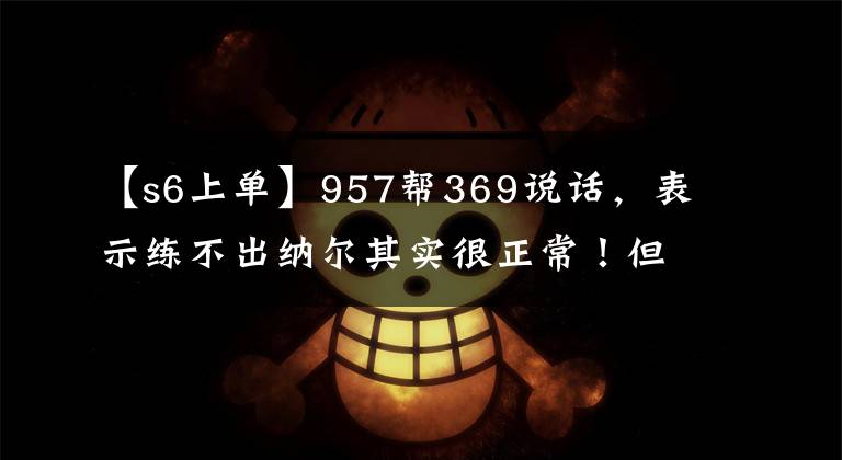 【s6上单】957帮369说话，表示练不出纳尔其实很正常！但他只说了半句