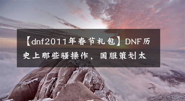 【dnf2011年春节礼包】DNF历史上那些骚操作，国服策划太抠门，玩家爆发“发票门”