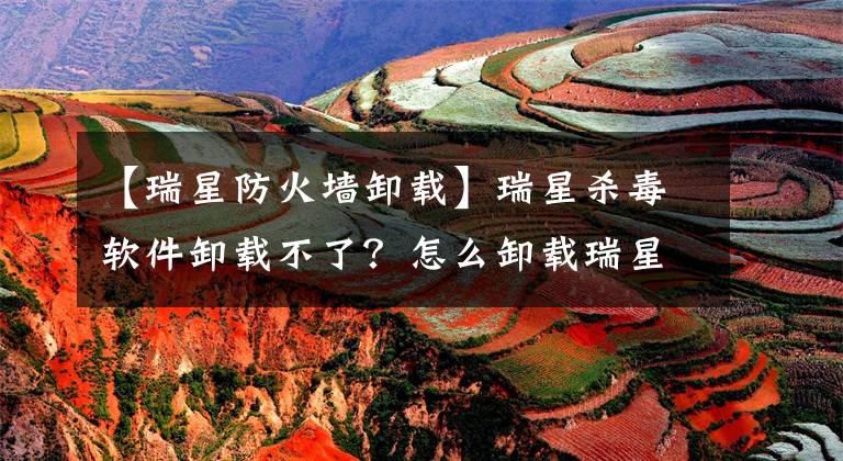 【瑞星防火墙卸载】瑞星杀毒软件卸载不了？怎么卸载瑞星