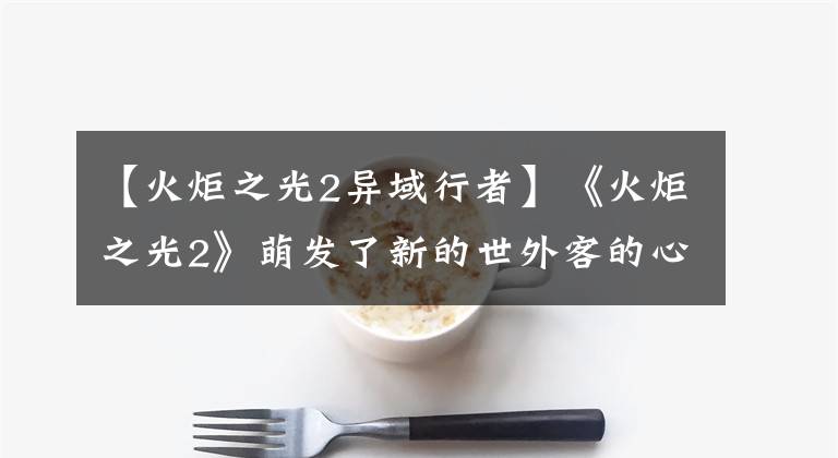 【火炬之光2异域行者】《火炬之光2》萌发了新的世外客的心路。