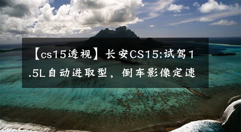 【cs15透视】长安CS15:试驾1.5L自动进取型，倒车影像定速巡航！