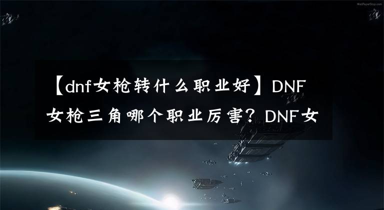 【dnf女枪转什么职业好】DNF女枪三角哪个职业厉害？DNF女枪手职业推荐