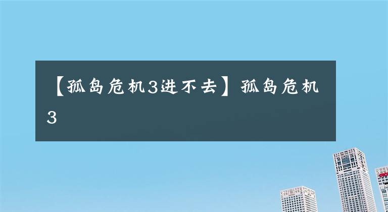 【孤岛危机3进不去】孤岛危机3