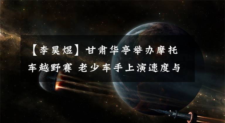 【李昊煜】甘肃华亭举办摩托车越野赛 老少车手上演速度与激情