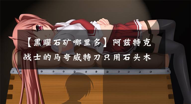 【黑曜石矿哪里多】阿兹特克战士的马夸威特刀只用石头木棒制作，一刀就能砍掉马头。