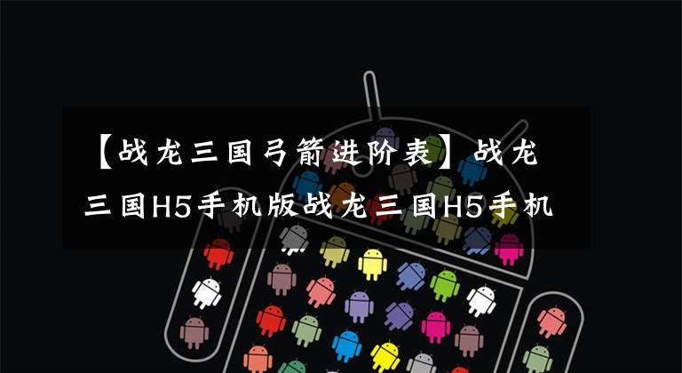 【战龙三国弓箭进阶表】战龙三国H5手机版战龙三国H5手机版在哪里玩？