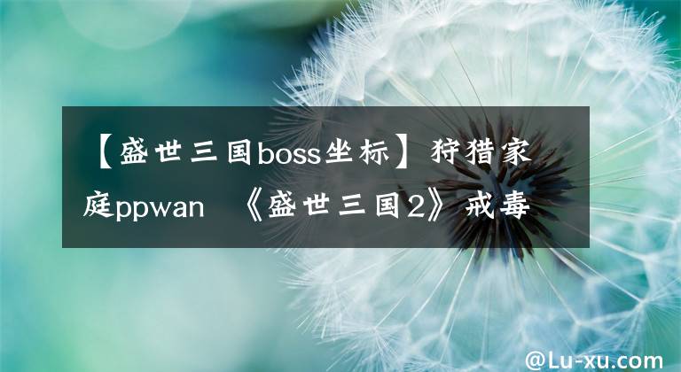 【盛世三国boss坐标】狩猎家庭ppwan 《盛世三国2》戒毒家庭boss之谜