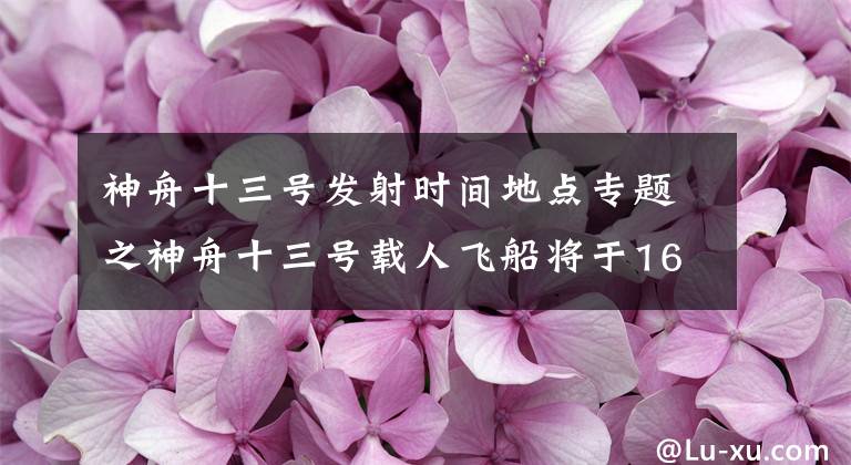 神舟十三号发射时间地点专题之神舟十三号载人飞船将于16日凌晨发射 航天员首次在轨驻留6个月“除夕我们会把来自太空的祝福送给祖国”
