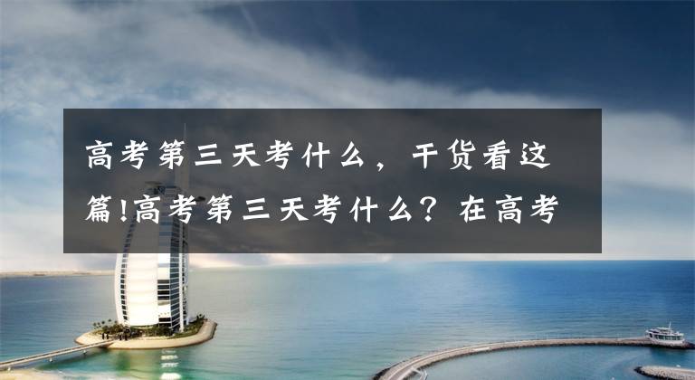 高考第三天考什么，干货看这篇!高考第三天考什么？在高考第三天之前要做好哪些准备工作？