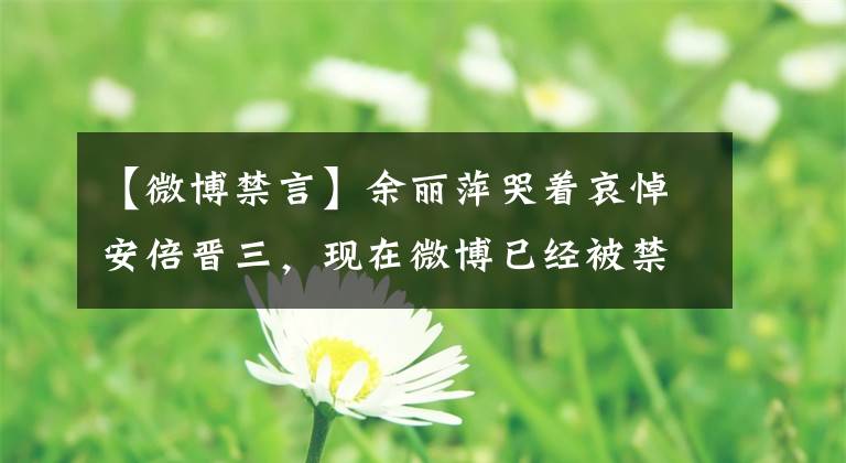 【微博禁言】余丽萍哭着哀悼安倍晋三，现在微博已经被禁止了吗？余丽萍应该被封锁吗？