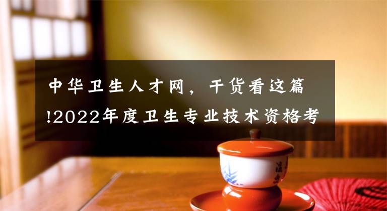 中华卫生人才网，干货看这篇!2022年度卫生专业技术资格考试报名全面开始