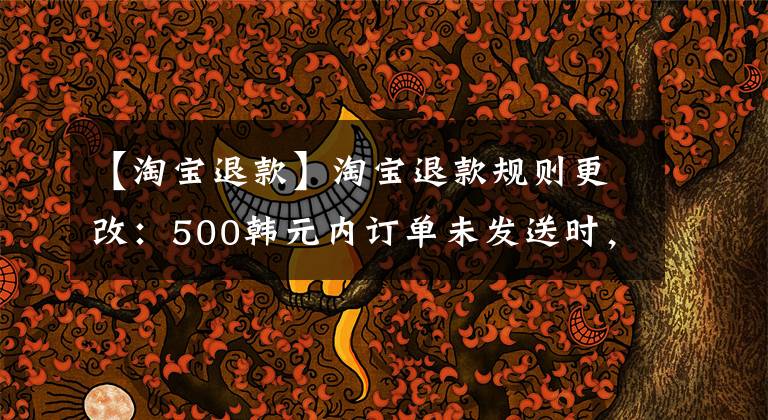 【淘宝退款】淘宝退款规则更改：500韩元内订单未发送时，可以“秒退款”，天猫无限制金额。