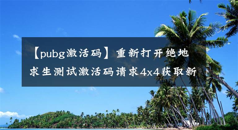 【pubg激活码】重新打开绝地求生测试激活码请求4x4获取新地图激活码的方法