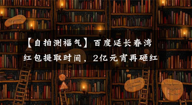 【自拍测福气】百度延长春湾红包提取时间，2亿元宵再砸红包。