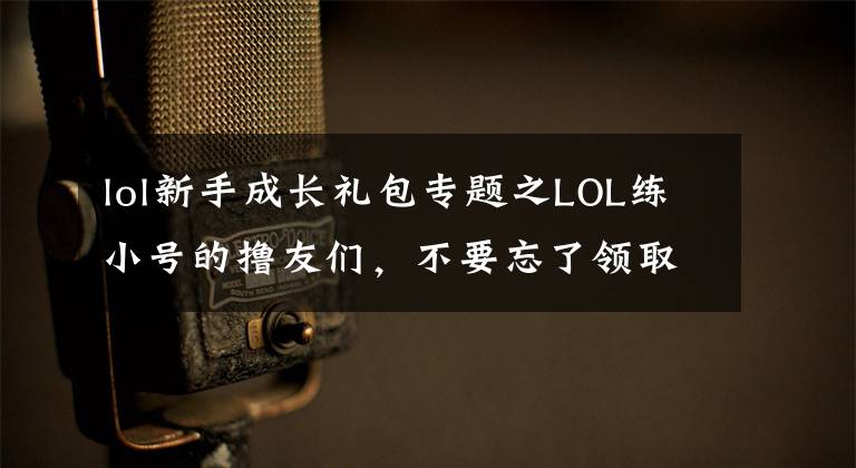 lol新手成长礼包专题之LOL练小号的撸友们，不要忘了领取新手大礼包！