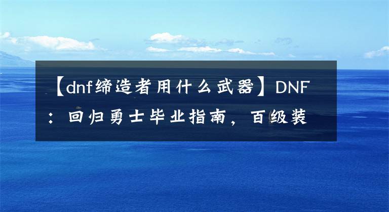 【dnf缔造者用什么武器】DNF：回归勇士毕业指南，百级装备齐了后应该刷这些副本