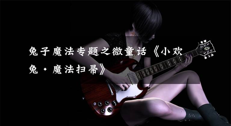 兔子魔法专题之微童话《小欢兔·魔法扫帚》