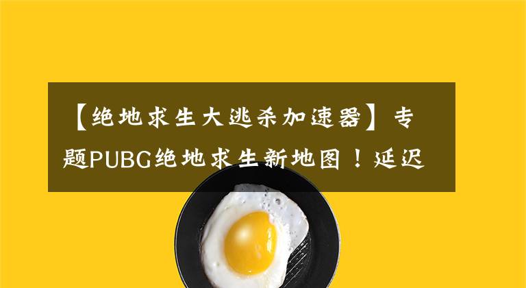 【绝地求生大逃杀加速器】专题PUBG绝地求生新地图！延迟高、跳ping、掉帧问题解决方法