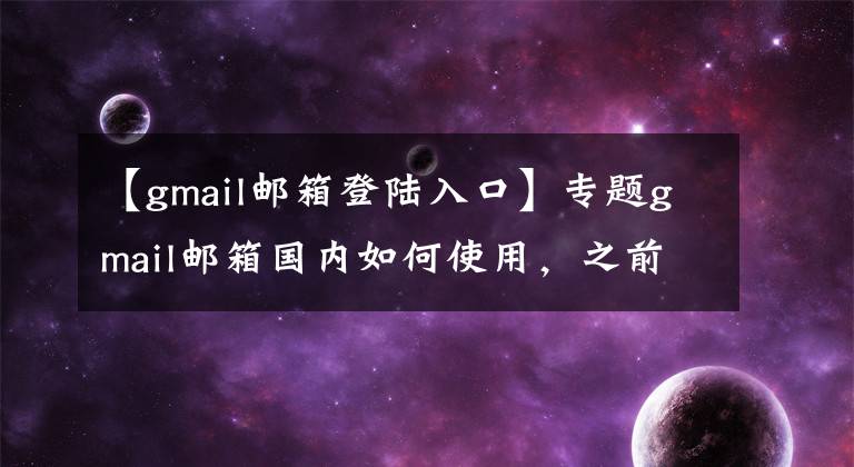 【gmail邮箱登陆入口】专题gmail邮箱国内如何使用，之前注册过邮箱的用户可以这样收发邮件