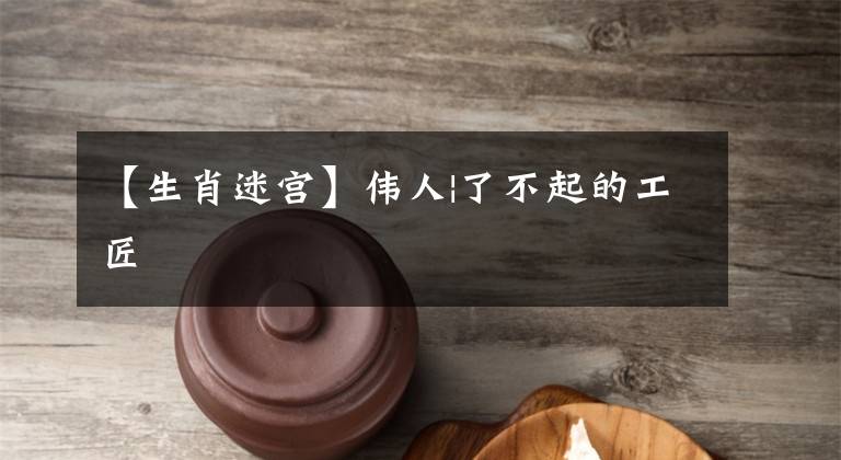 【生肖迷宫】伟人|了不起的工匠