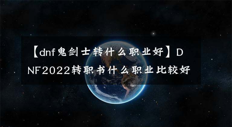 【dnf鬼剑士转什么职业好】DNF2022转职书什么职业比较好？