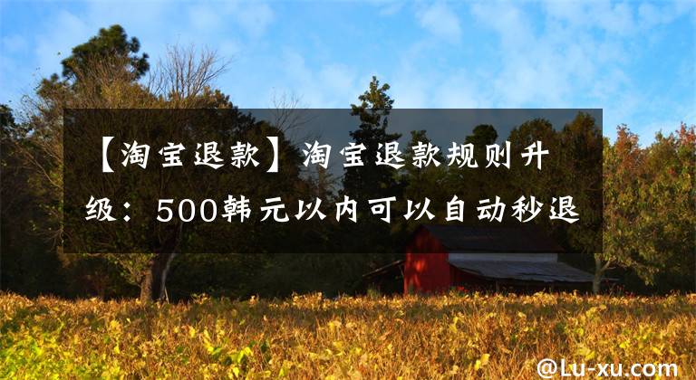 【淘宝退款】淘宝退款规则升级：500韩元以内可以自动秒退。