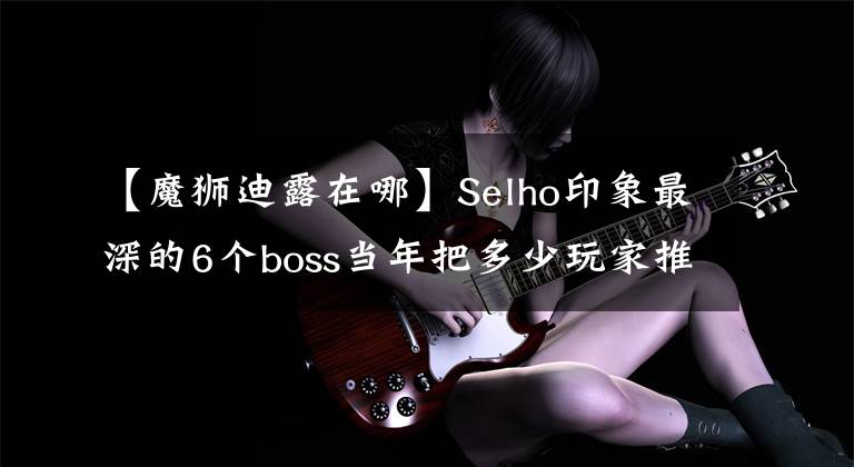 【魔狮迪露在哪】Selho印象最深的6个boss当年把多少玩家推倒在废弃的坑里。