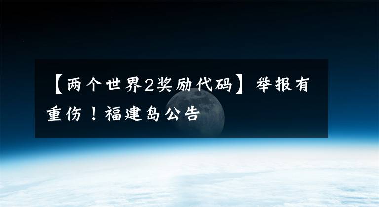【两个世界2奖励代码】举报有重伤！福建岛公告