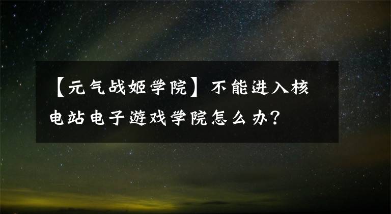 【元气战姬学院】不能进入核电站电子游戏学院怎么办？