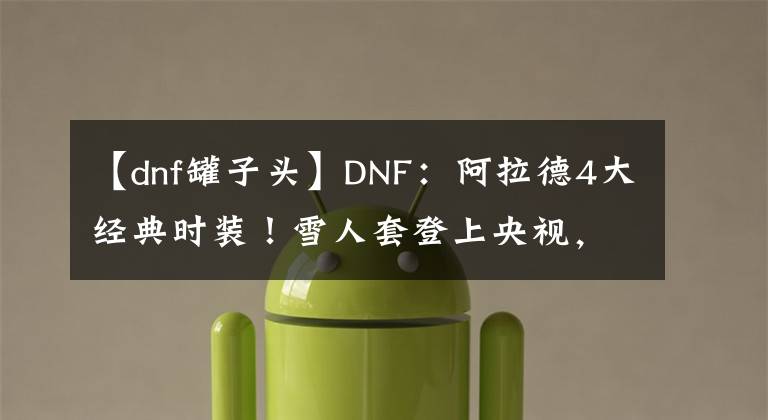 【dnf罐子头】DNF：阿拉德4大经典时装！雪人套登上央视，罐子头难掩霸气