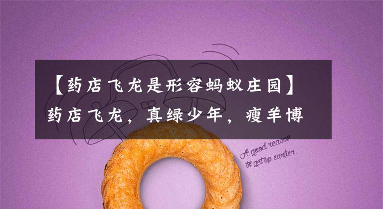 【药店飞龙是形容蚂蚁庄园】药店飞龙，真绿少年，瘦羊博士是成语吗？国语名词说：嗯，是成语