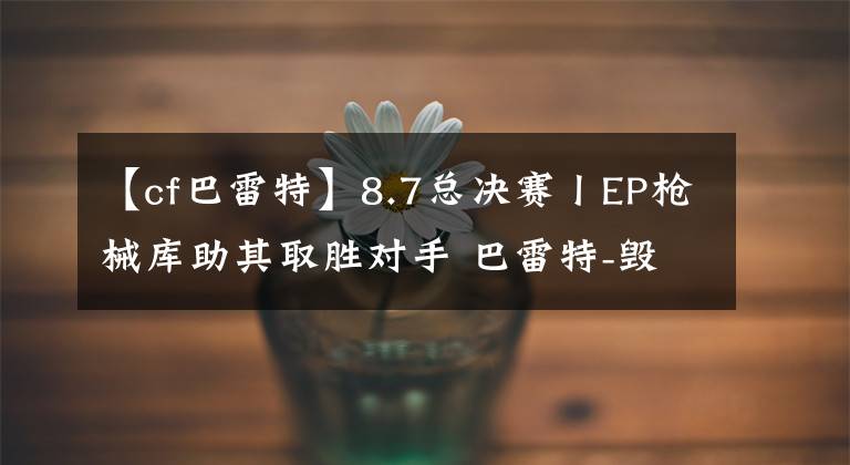 【cf巴雷特】8.7总决赛丨EP枪械库助其取胜对手 巴雷特-毁灭成街寂击敌法宝