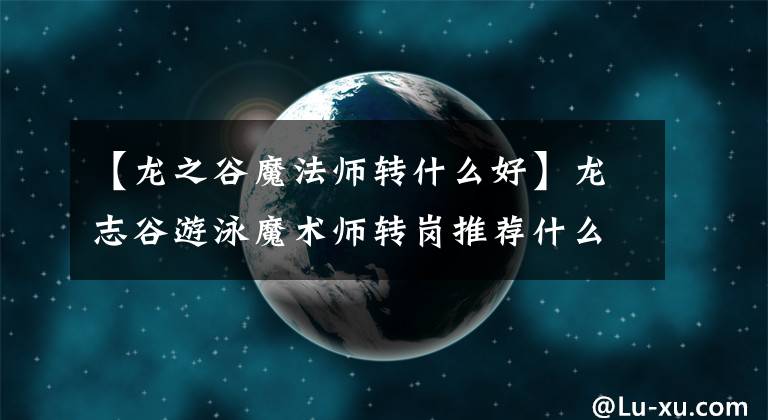 【龙之谷魔法师转什么好】龙志谷游泳魔术师转岗推荐什么好魔术师转岗？